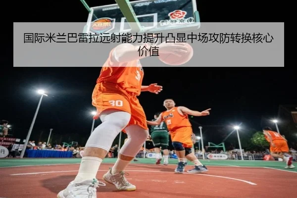 国际米兰巴雷拉远射能力提升凸显中场攻防转换核心价值
