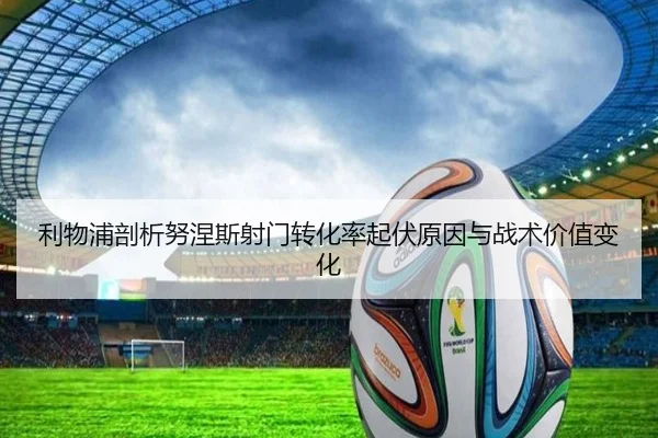 利物浦剖析努涅斯射门转化率起伏原因与战术价值变化
